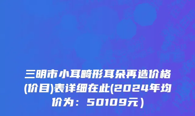 三明市小耳畸形耳朵再造价格(价目)表详细在此(2024年均价为：50109元）