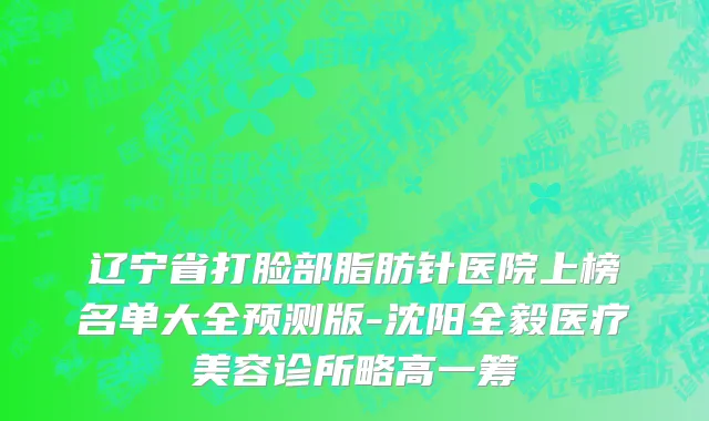 辽宁省打脸部脂肪针医院上榜名单大全预测版-沈阳全毅医疗美容诊所略高一筹