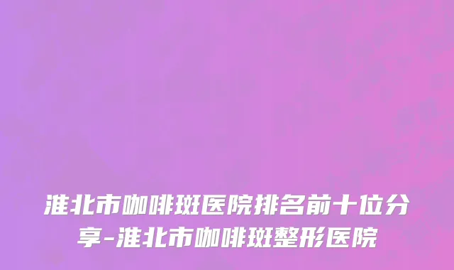 淮北市咖啡斑医院排名前十位分享-淮北市咖啡斑整形医院