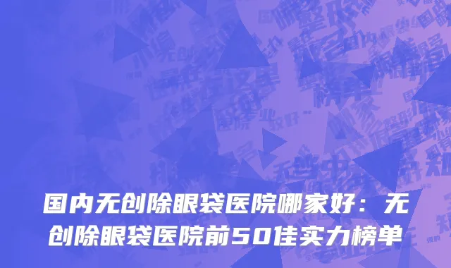 国内无创除眼袋医院哪家好：无创除眼袋医院前50佳实力榜单