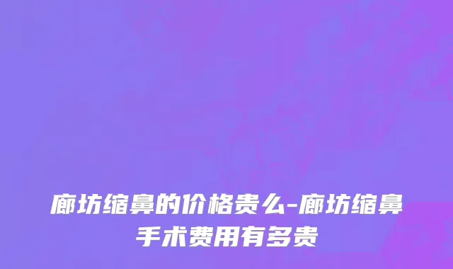 廊坊缩鼻的价格贵么-廊坊缩鼻手术费用有多贵