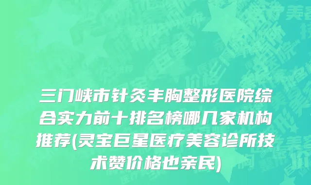 三门峡市针灸丰胸整形医院综合实力前十排名榜哪几家机构推荐(灵宝巨星医疗美容诊所技术赞价格也亲民)