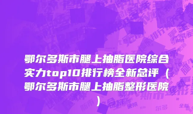 鄂尔多斯市腿上抽脂医院综合实力top10排行榜全新总评（鄂尔多斯市腿上抽脂整形医院）