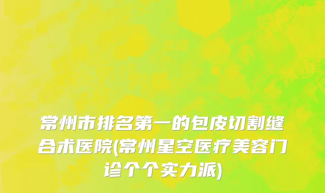 常州市排名第一的包皮切割缝合术医院(常州星空医疗美容门诊个个实力派)