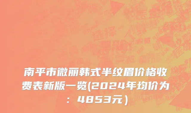 南平市微丽韩式半纹眉价格收费表新版一览(2024年均价为：4853元）