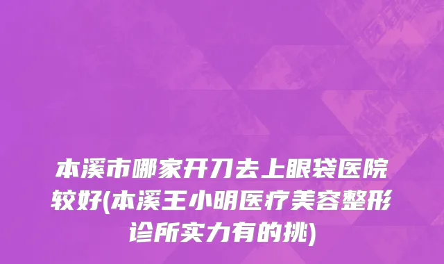 本溪市哪家开刀去上眼袋医院较好(本溪王小明医疗美容整形诊所实力有的挑)