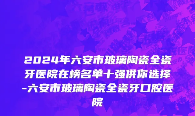 2024年六安市玻璃陶瓷全瓷牙医院在榜名单十强供你选择-六安市玻璃陶瓷全瓷牙口腔医院