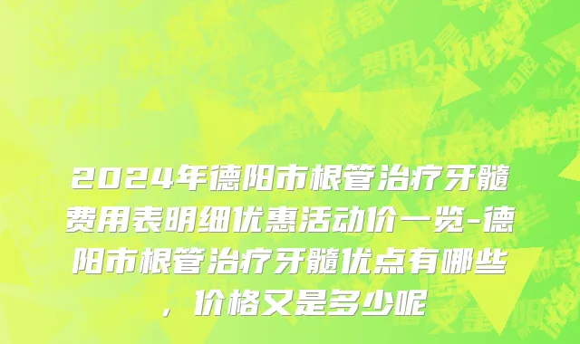 2024年德阳市根管治疗牙髓费用表明细优惠活动价一览-德阳市根管治疗牙髓优点有哪些，价格又是多少呢