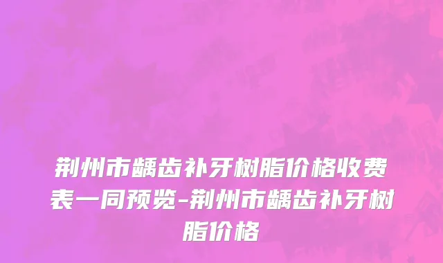 荆州市龋齿补牙树脂价格收费表一同预览-荆州市龋齿补牙树脂价格
