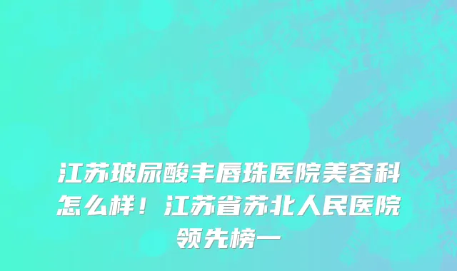 江苏玻尿酸丰唇珠医院美容科怎么样!江苏省苏北人民医院领先榜一