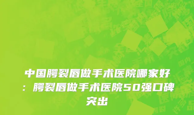 中国腭裂唇做手术医院哪家好：腭裂唇做手术医院50强口碑突出