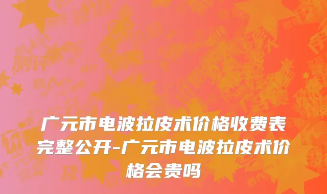 广元市电波拉皮术价格收费表完整公开-广元市电波拉皮术价格会贵吗
