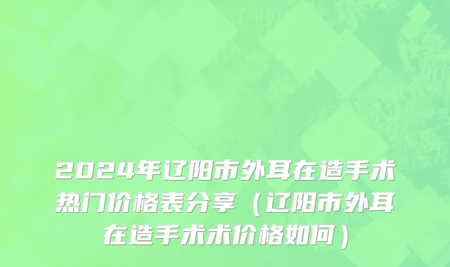 2024年辽阳市外耳在造手术热门价格表分享（辽阳市外耳在造手术术价格如何）