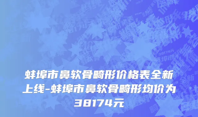 蚌埠市鼻软骨畸形价格表全新上线-蚌埠市鼻软骨畸形均价为38174元