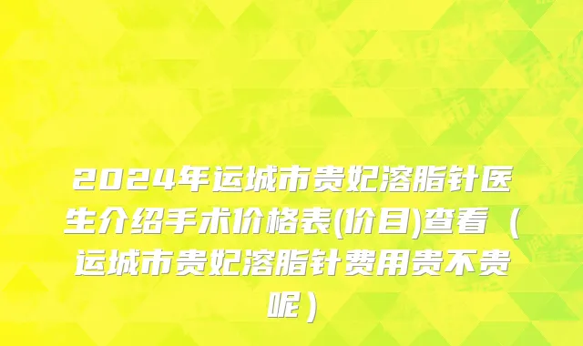 2024年运城市贵妃溶脂针医生介绍手术价格表(价目)查看（运城市贵妃溶脂针费用贵不贵呢）