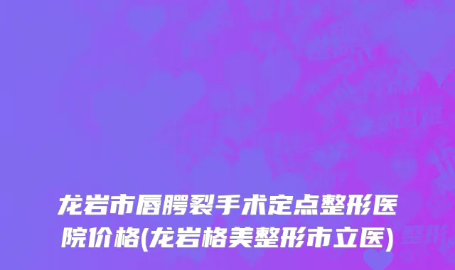 龙岩市唇腭裂手术定点整形医院价格(龙岩格美整形市立医)