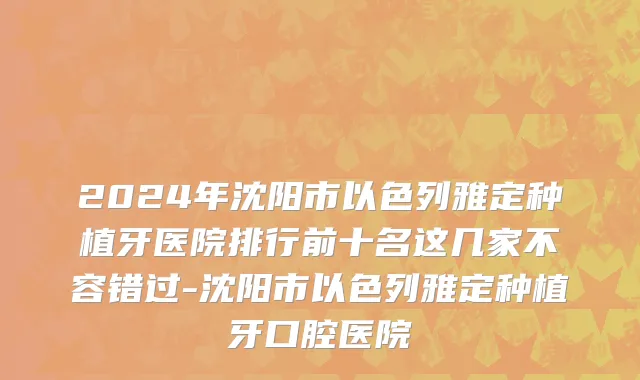 2024年沈阳市以色列雅定种植牙医院排行前十名这几家不容错过-沈阳市以色列雅定种植牙口腔医院