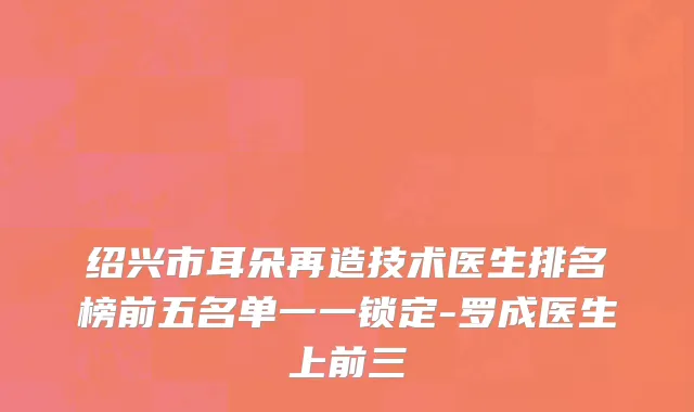 绍兴市耳朵再造技术医生排名榜前五名单一一锁定-罗成医生上前三