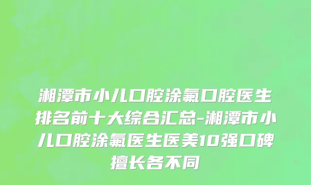 湘潭市小儿口腔涂氟口腔医生排名前十大综合汇总-湘潭市小儿口腔涂氟医生医美10强口碑擅长各不同