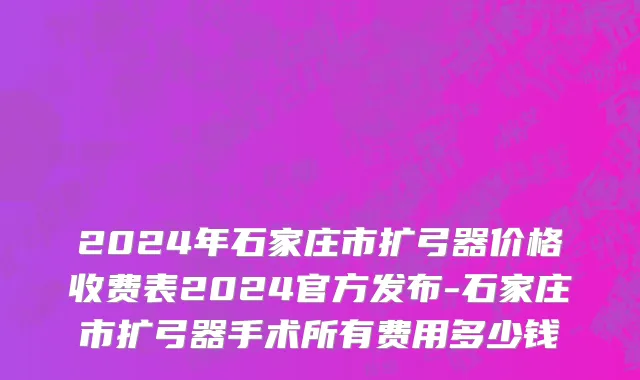 2024年石家庄市扩弓器价格收费表2024官方发布-石家庄市扩弓器手术所有费用多少钱