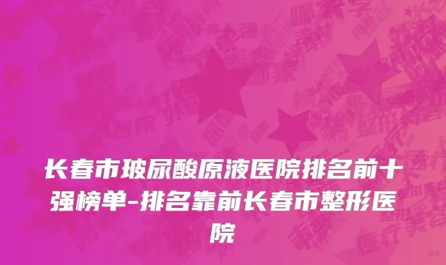 长春市玻尿酸原液医院排名前十强榜单-排名靠前长春市整形医院