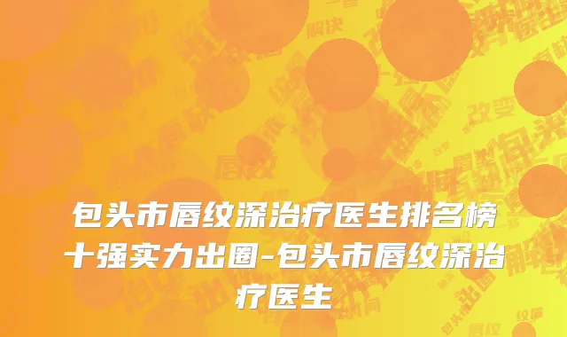 包头市唇纹深治疗医生排名榜十强实力出圈-包头市唇纹深治疗医生
