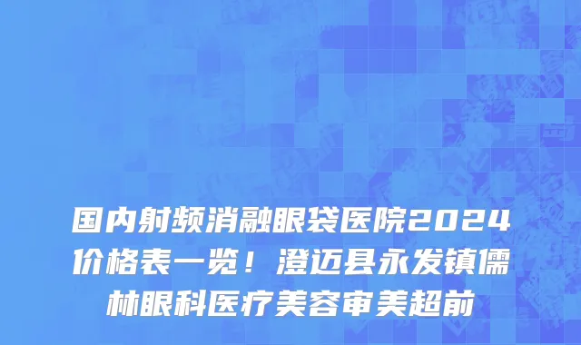 国内射频消融眼袋医院2024价格表一览!澄迈县永发镇儒林眼科医疗美容审美超前