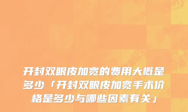 开封双眼皮加宽的费用大概是多少「开封双眼皮加宽手术价格是多少与哪些因素有关」
