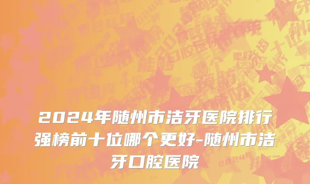 2024年随州市洁牙医院排行强榜前十位哪个更好-随州市洁牙口腔医院