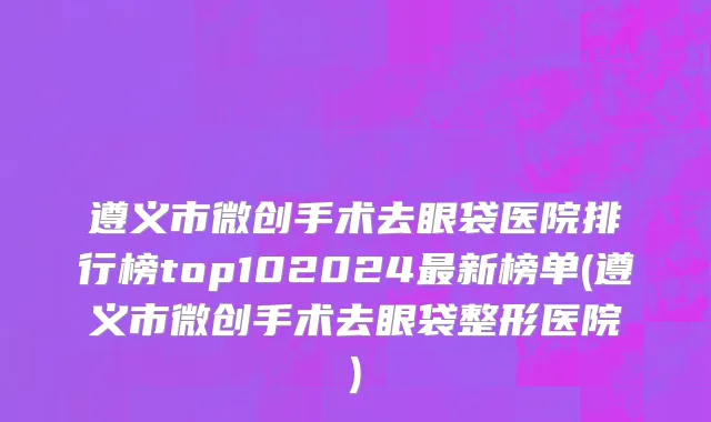 遵义市微创手术去眼袋医院排行榜top102024最新榜单(遵义市微创手术去眼袋整形医院)