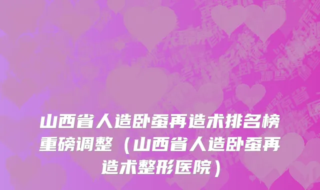 山西省人造卧蚕再造术排名榜重磅调整（山西省人造卧蚕再造术整形医院）