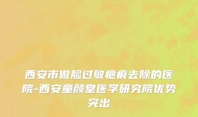 西安市做脸过敏疤痕去除的医院-西安童颜堂医学研究院优势突出