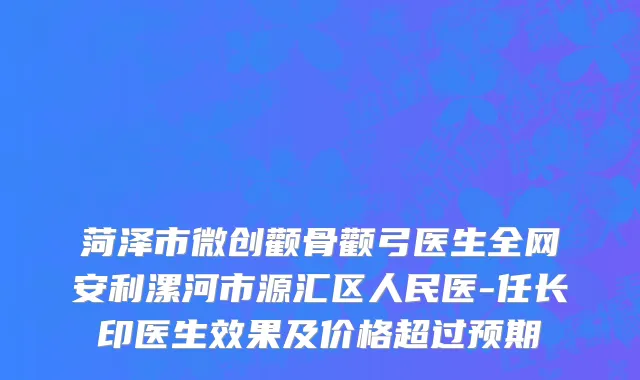 菏泽市微创颧骨颧弓医生全网安利漯河市源汇区人民医-任长印医生效果及价格超过预期
