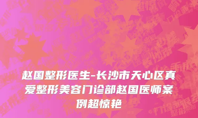 赵国整形医生-长沙市天心区真爱整形美容门诊部赵国医师案例超惊艳