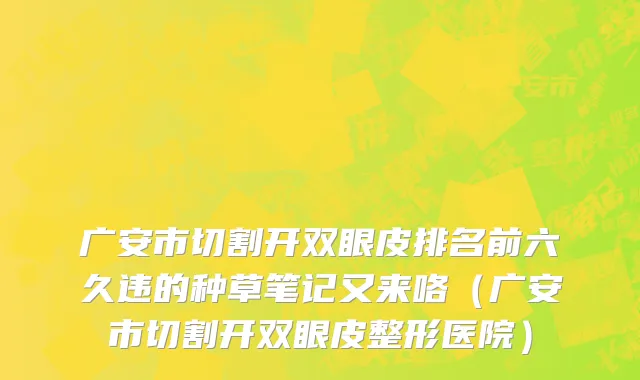 广安市切割开双眼皮排名前六久违的种草笔记又来咯（广安市切割开双眼皮整形医院）