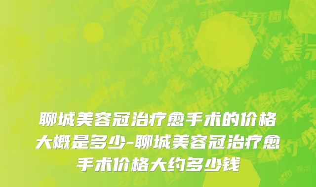 聊城美容冠治疗愈手术的价格大概是多少-聊城美容冠治疗愈手术价格大约多少钱