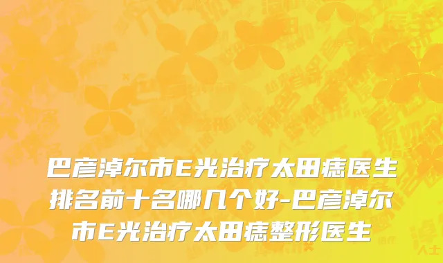 巴彦淖尔市E光治疗太田痣医生排名前十名哪几个好-巴彦淖尔市E光治疗太田痣整形医生
