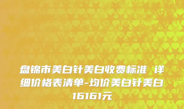 盘锦市美白针美白收费标准 详细价格表清单-均价美白针美白16161元