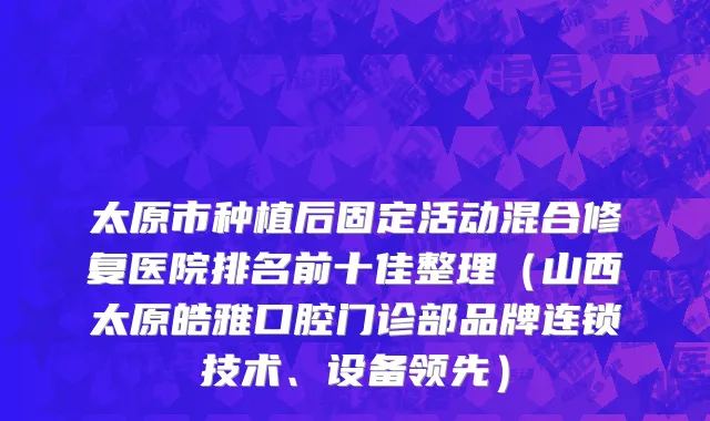 太原市种植后固定活动混合修复医院排名前十佳整理（山西太原皓雅口腔门诊部品牌连锁技术、设备领先）