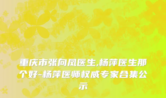 重庆市张向凤医生,杨萍医生那个好-杨萍医师权威专家合集公示