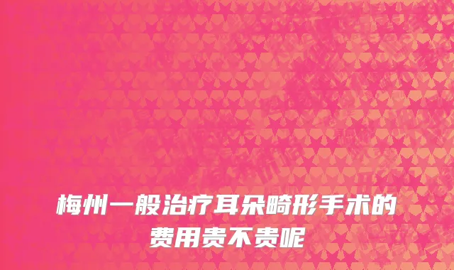 梅州一般治疗耳朵畸形手术的费用贵不贵呢