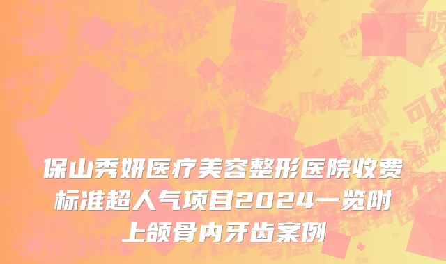 保山秀妍医疗美容整形医院收费标准超人气项目2024一览附上颌骨内牙齿案例