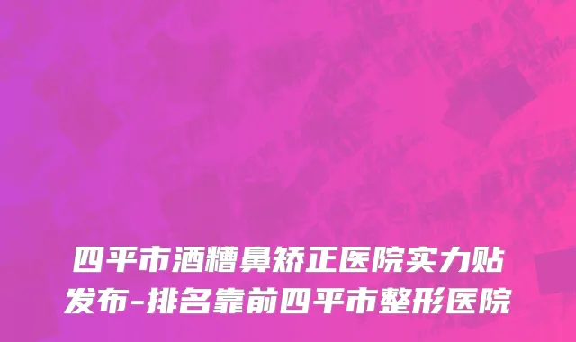 四平市酒糟鼻矫正医院实力贴发布-排名靠前四平市整形医院