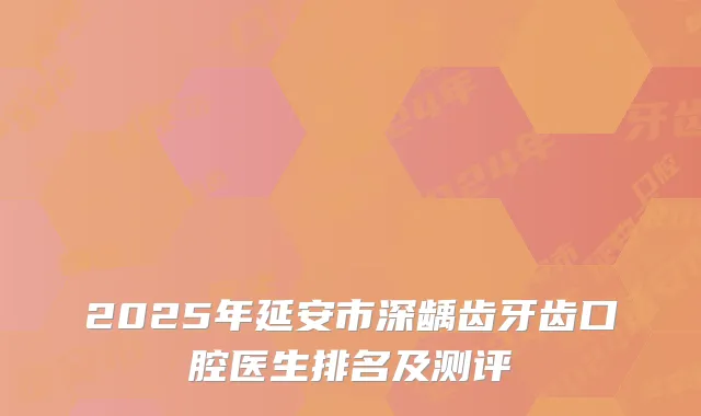 2025年延安市深龋齿牙齿口腔医生排名及测评