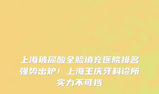 上海玻尿酸全脸填充医院排名强势出炉!上海王庆牙科诊所实力不可挡
