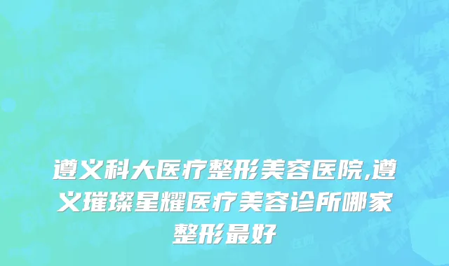 遵义科大医疗整形美容医院,遵义璀璨星耀医疗美容诊所哪家整形最好