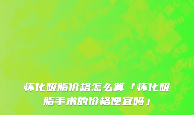 怀化吸脂价格怎么算「怀化吸脂手术的价格便宜吗」