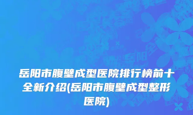 岳阳市腹壁成型医院排行榜前十全新介绍(岳阳市腹壁成型整形医院)
