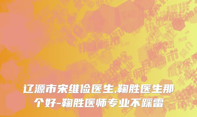辽源市宋维俭医生,鞠胜医生那个好-鞠胜医师专业不踩雷