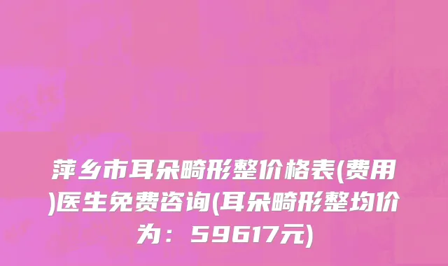 萍乡市耳朵畸形整价格表(费用)医生免费咨询(耳朵畸形整均价为：59617元)